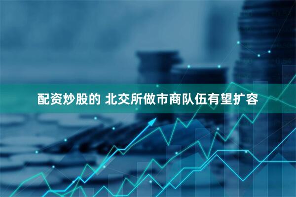 配资炒股的 北交所做市商队伍有望扩容