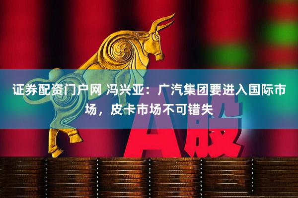 证券配资门户网 冯兴亚：广汽集团要进入国际市场，皮卡市场不可错失