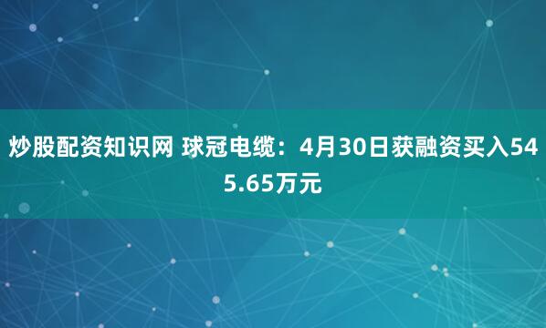 炒股配资知识网 球冠电缆：4月30日获融资买入545.65万元
