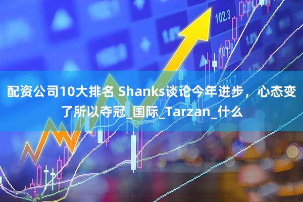 配资公司10大排名 Shanks谈论今年进步，心态变了所以夺冠_国际_Tarzan_什么