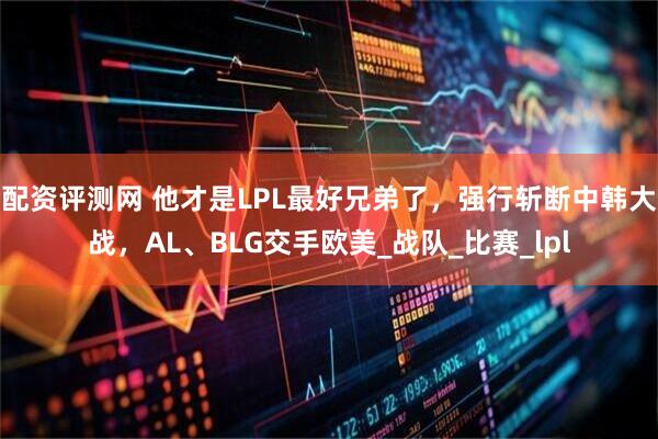 配资评测网 他才是LPL最好兄弟了，强行斩断中韩大战，AL、BLG交手欧美_战队_比赛_lpl