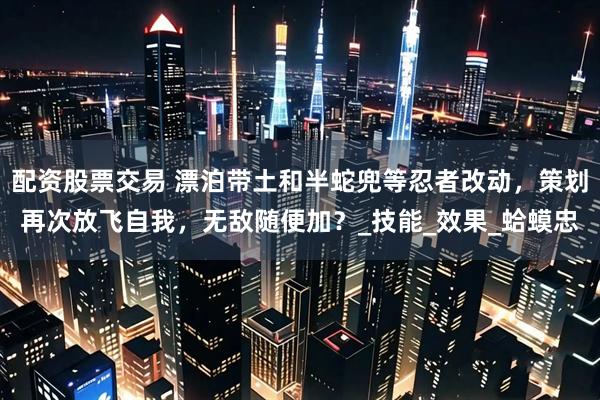 配资股票交易 漂泊带土和半蛇兜等忍者改动，策划再次放飞自我，无敌随便加？_技能_效果_蛤蟆忠