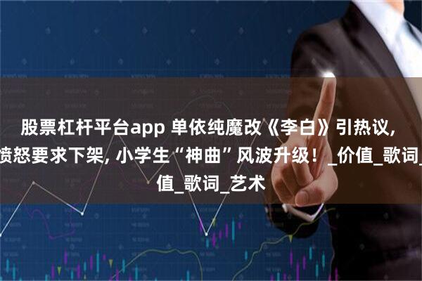 股票杠杆平台app 单依纯魔改《李白》引热议, 家长愤怒要求下架, 小学生“神曲”风波升级！_价值_歌词_艺术