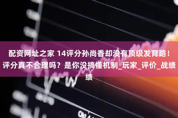 配资网址之家 14评分孙尚香却没有顶级发育路！评分真不合理吗？是你没搞懂机制_玩家_评价_战绩