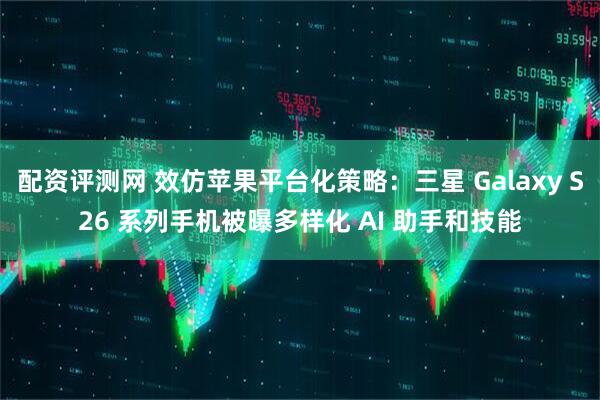 配资评测网 效仿苹果平台化策略：三星 Galaxy S26 系列手机被曝多样化 AI 助手和技能