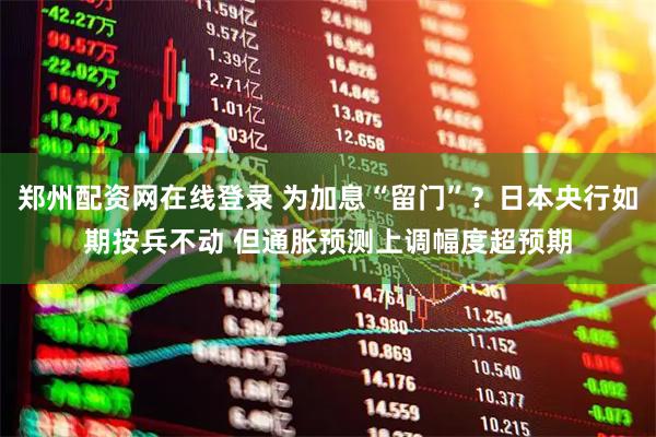 郑州配资网在线登录 为加息“留门”？日本央行如期按兵不动 但通胀预测上调幅度超预期