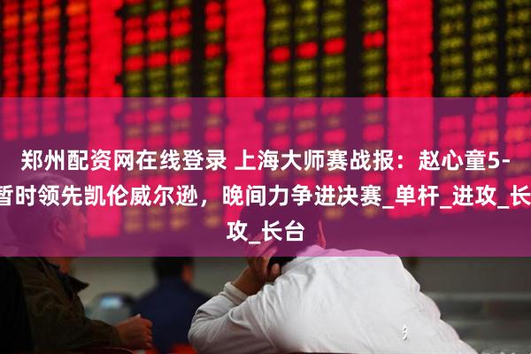 郑州配资网在线登录 上海大师赛战报：赵心童5-4暂时领先凯伦威尔逊，晚间力争进决赛_单杆_进攻_长台