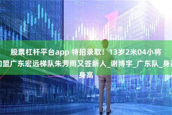 股票杠杆平台app 特招录取！13岁2米04小将加盟广东宏远梯队朱芳雨又签新人_谢博宇_广东队_身高
