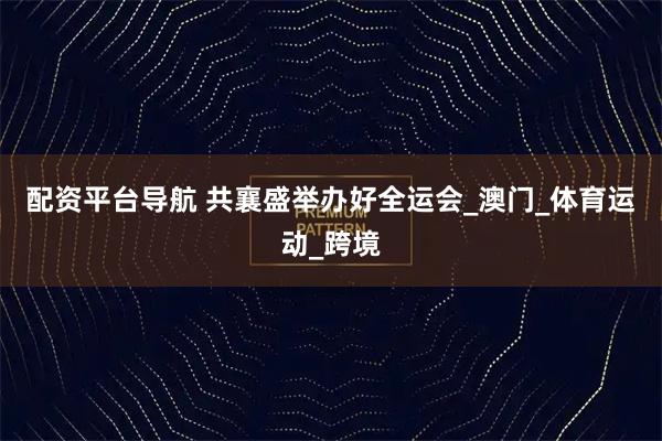 配资平台导航 共襄盛举办好全运会_澳门_体育运动_跨境