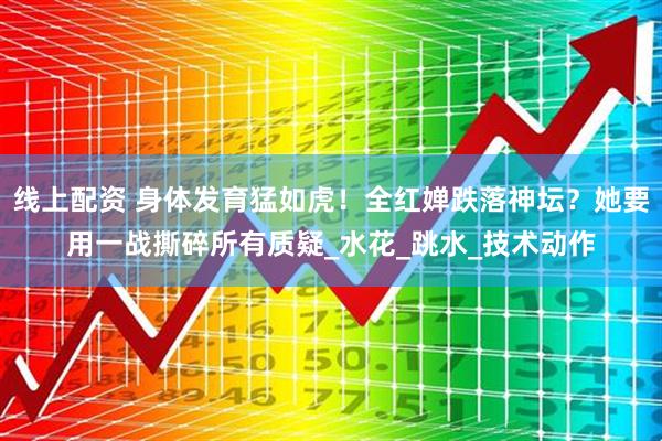 线上配资 身体发育猛如虎！全红婵跌落神坛？她要用一战撕碎所有质疑_水花_跳水_技术动作