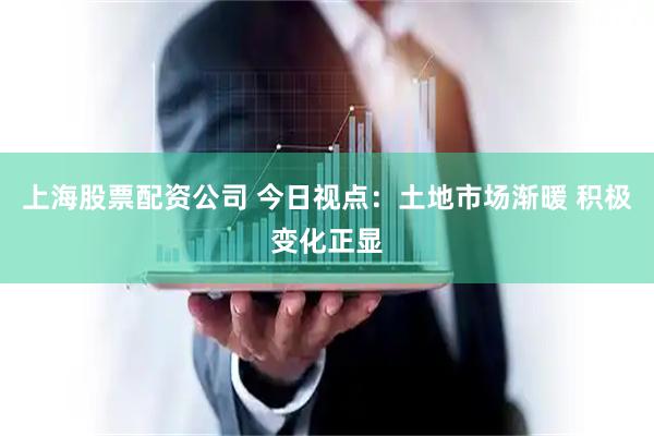 上海股票配资公司 今日视点：土地市场渐暖 积极变化正显