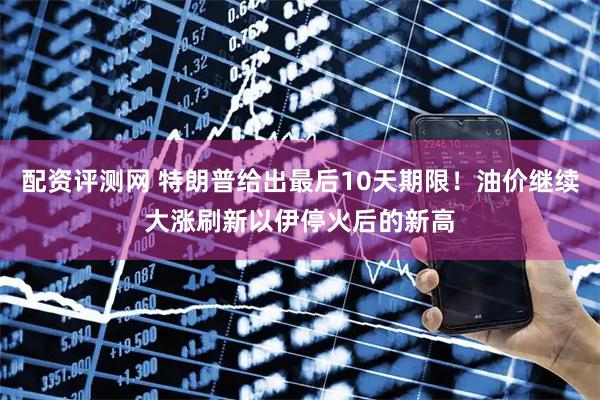 配资评测网 特朗普给出最后10天期限！油价继续大涨刷新以伊停火后的新高