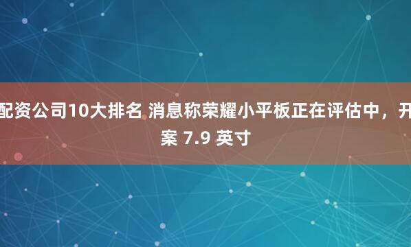 配资公司10大排名 消息称荣耀小平板正在评估中，开案 7.9 英寸