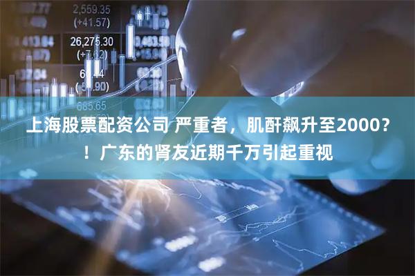 上海股票配资公司 严重者，肌酐飙升至2000？！广东的肾友近期千万引起重视