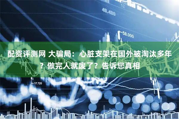 配资评测网 大骗局：心脏支架在国外被淘汰多年？做完人就废了？告诉您真相