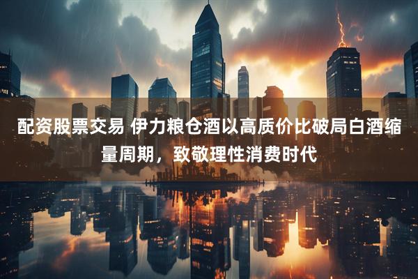 配资股票交易 伊力粮仓酒以高质价比破局白酒缩量周期，致敬理性消费时代