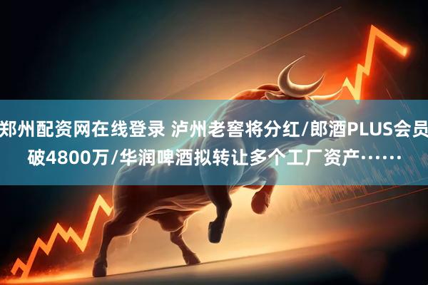 郑州配资网在线登录 泸州老窖将分红/郎酒PLUS会员破4800万/华润啤酒拟转让多个工厂资产······