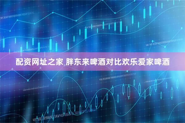 配资网址之家 胖东来啤酒对比欢乐爱家啤酒