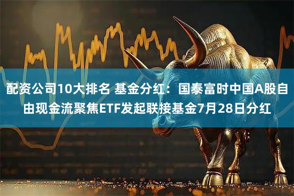 配资公司10大排名 基金分红：国泰富时中国A股自由现金流聚焦ETF发起联接基金7月28日分红
