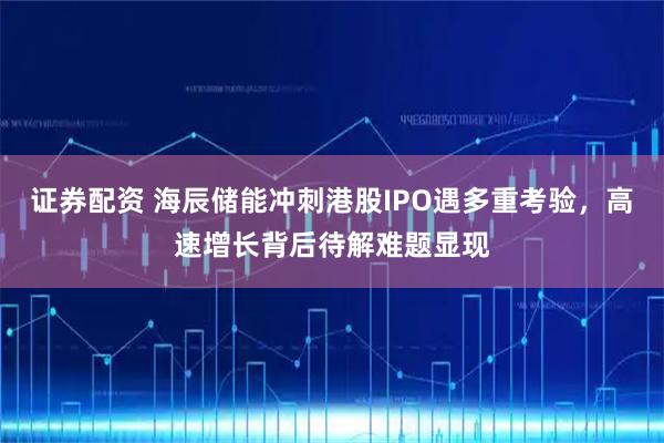 证券配资 海辰储能冲刺港股IPO遇多重考验,高速增长背后待解难题显现