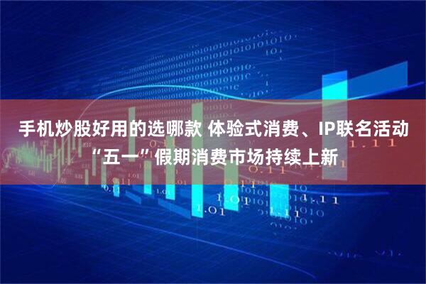手机炒股好用的选哪款 体验式消费、IP联名活动“五一”假期消费市场持续上新
