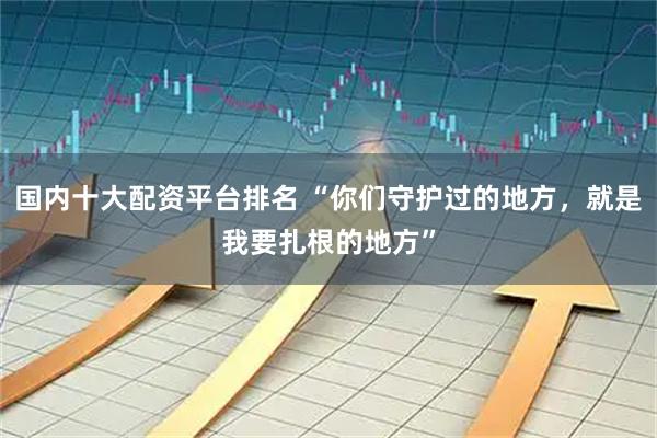 国内十大配资平台排名 “你们守护过的地方，就是我要扎根的地方”