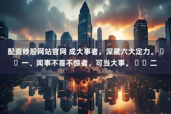 配资炒股网站官网 成大事者，深藏六大定力。 ​​一、闻事不喜不惊者，可当大事。 ​​二