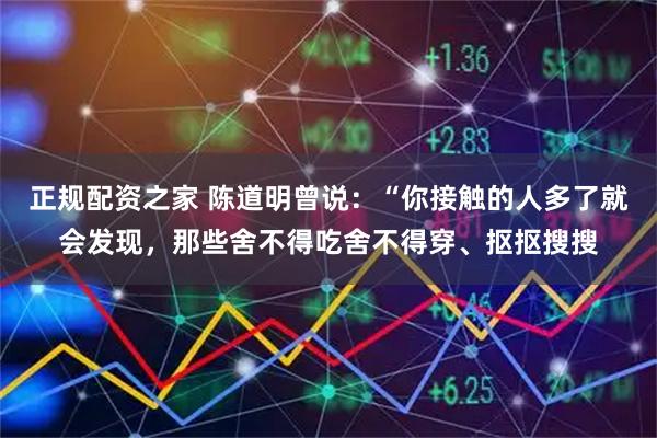 正规配资之家 陈道明曾说：“你接触的人多了就会发现，那些舍不得吃舍不得穿、抠抠搜搜