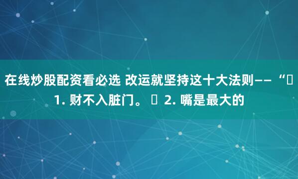 在线炒股配资看必选 改运就坚持这十大法则—— “​1. 财不入脏门。 ​2. 嘴是最大的
